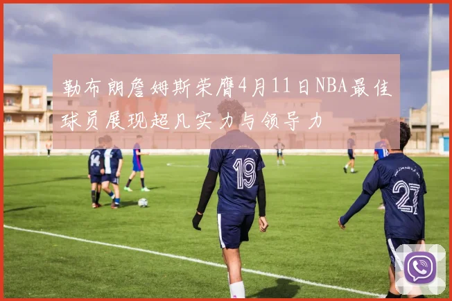 勒布朗詹姆斯荣膺4月11日NBA最佳球员展现超凡实力与领导力