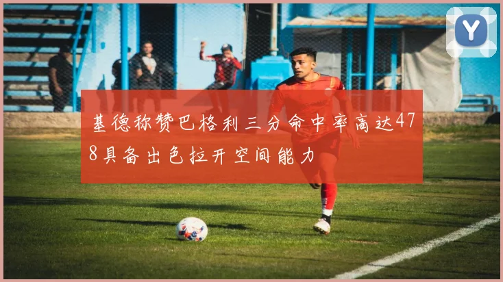 基德称赞巴格利三分命中率高达478具备出色拉开空间能力