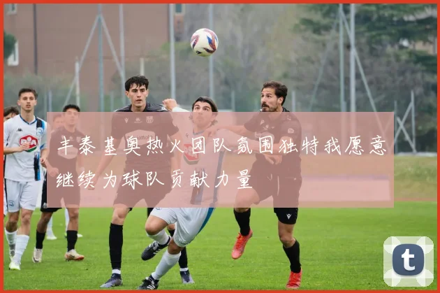 丰泰基奥热火团队氛围独特我愿意继续为球队贡献力量