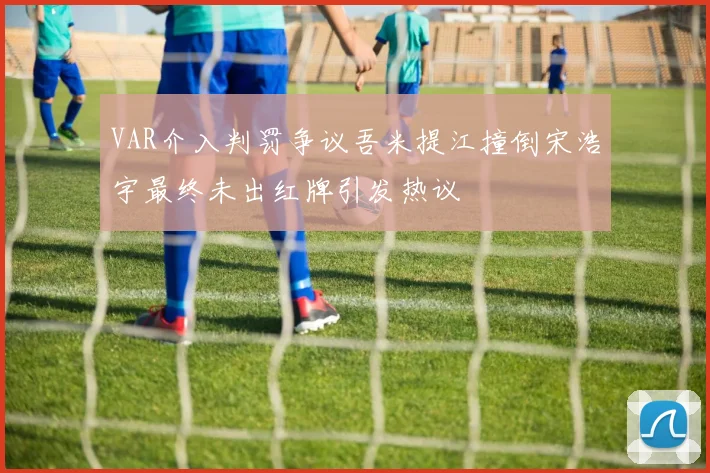 VAR介入判罚争议吾米提江撞倒宋浩宇最终未出红牌引发热议