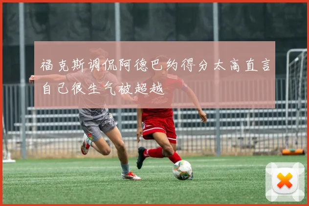 福克斯调侃阿德巴约得分太高直言自己很生气被超越