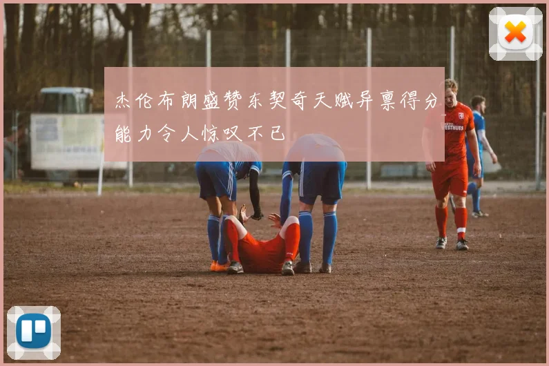杰伦布朗盛赞东契奇天赋异禀得分能力令人惊叹不已