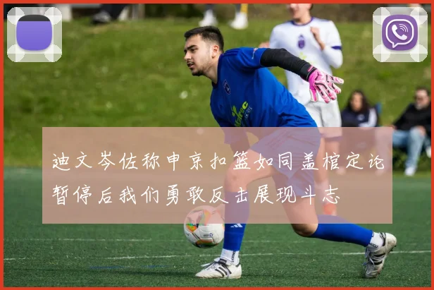 迪文岑佐称申京扣篮如同盖棺定论暂停后我们勇敢反击展现斗志