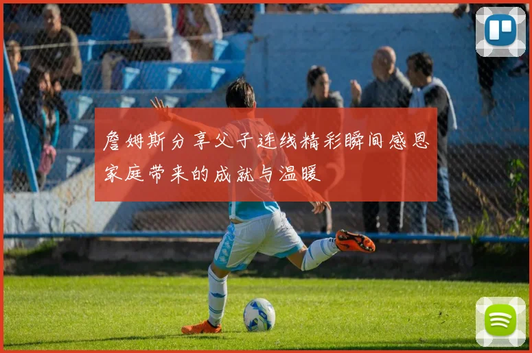 詹姆斯分享父子连线精彩瞬间感恩家庭带来的成就与温暖