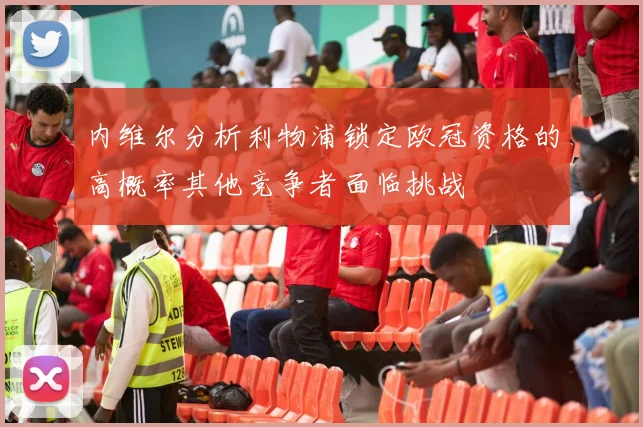 内维尔分析利物浦锁定欧冠资格的高概率其他竞争者面临挑战