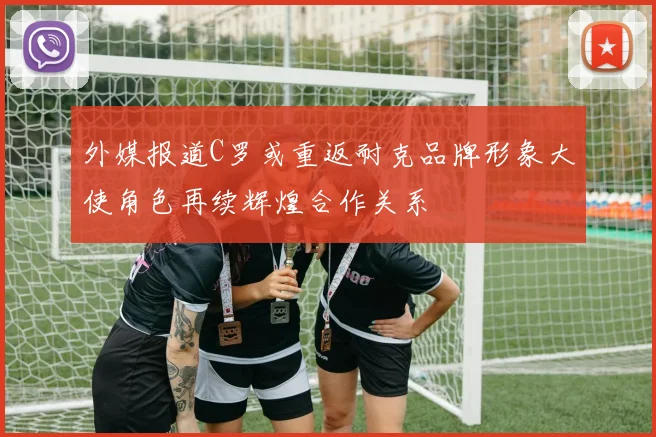 外媒报道C罗或重返耐克品牌形象大使角色再续辉煌合作关系