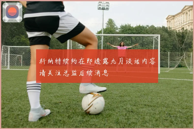科纳特续约在即透露九月谈话内容请关注总监后续消息