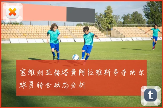 塞维利亚赫塔费阿拉维斯争夺纳尔球员转会动态分析