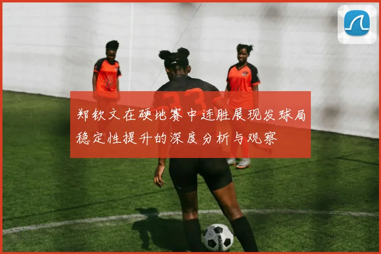 郑钦文在硬地赛中连胜展现发球局稳定性提升的深度分析与观察