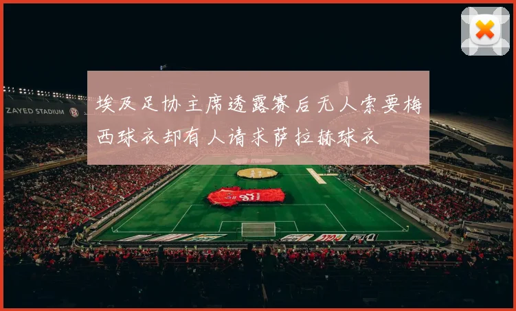 埃及足协主席透露赛后无人索要梅西球衣却有人请求萨拉赫球衣