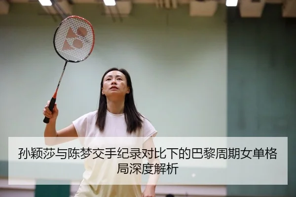 孙颖莎与陈梦交手纪录对比下的巴黎周期女单格局深度解析