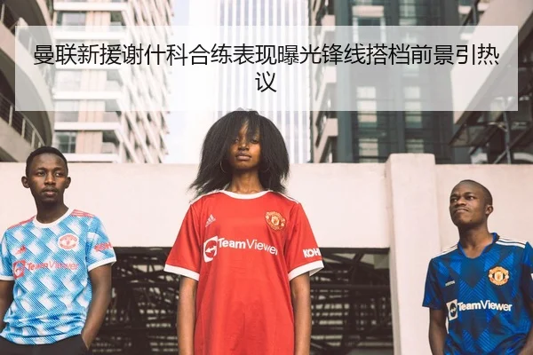 曼联新援谢什科合练表现曝光锋线搭档前景引热议
